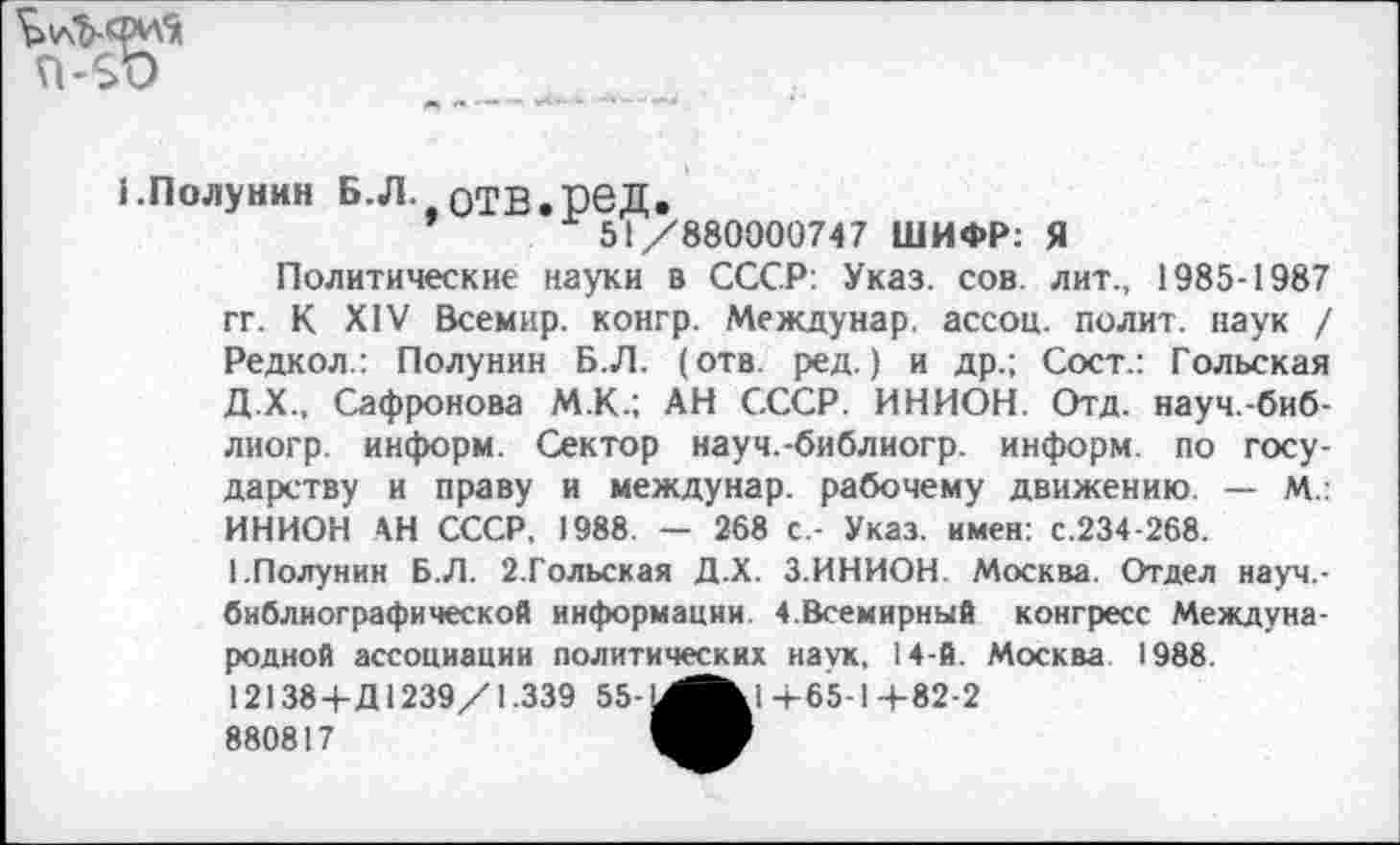 ﻿n-so
1.Полунин Б.Л. отв.ред.
51/880000747 ШИФР: Я
Политические науки в СССР: Указ. сов. лит., 1985-1987 гг. К XIV Всемир. конгр. Междунар. ассоц. полит, наук / Редкол.: Полунин Б.Л. (отв. ред.) и др.; Сост.: Гольская Д.Х., Сафронова М.К.; АН СССР. ИНИОН. Отд. науч.-биб-лиогр. информ. Сектор науч.-библиогр. информ, по государству и праву и междунар. рабочему движению. — М.: ИНИОН АН СССР, 1988. — 268 с - Указ, имен: с.234-268.
1.Полунин Б.Л. 2.Гольская Д.Х. 3.ИНИОН. Москва. Отдел науч.-библиографи ческой информации. 4.Всемирный конгресс Международной ассоциации политических наук, 14-й. Москва 1988.
12138+Д1239/1.339 55	+65-1 +82-2
880817